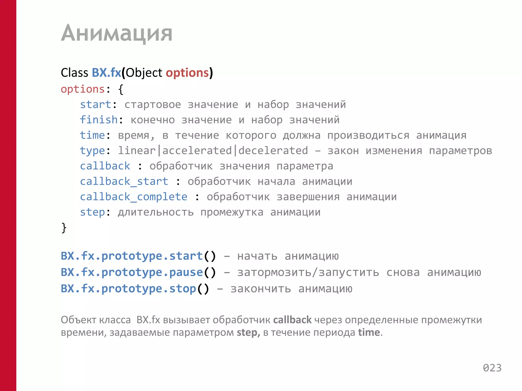 Анимация 
Class BX.fx(Object options) 
options: { 
start: стартовое значение и набор значений 
finish: конечно значение и набор значений 
time: время, в течение которого должна производиться анимация 
type: linear|accelerated|decelerated – закон изменения параметров 
callback : обработчик значения параметра 
callback_start : обработчик начала анимации 
callback_complete : обработчик завершения анимации 
step: длительность промежутка анимации 
} 
BX.fx.prototype.start() – начать анимацию 
BX.fx.prototype.pause() – затормозить/запустить снова анимацию 
BX.fx.prototype.stop() – закончить анимацию 
Объект класса BX.fx вызывает обработчик callback через определенные промежутки 
времени, задаваемые параметром step, в течение периода time. 
023 
 