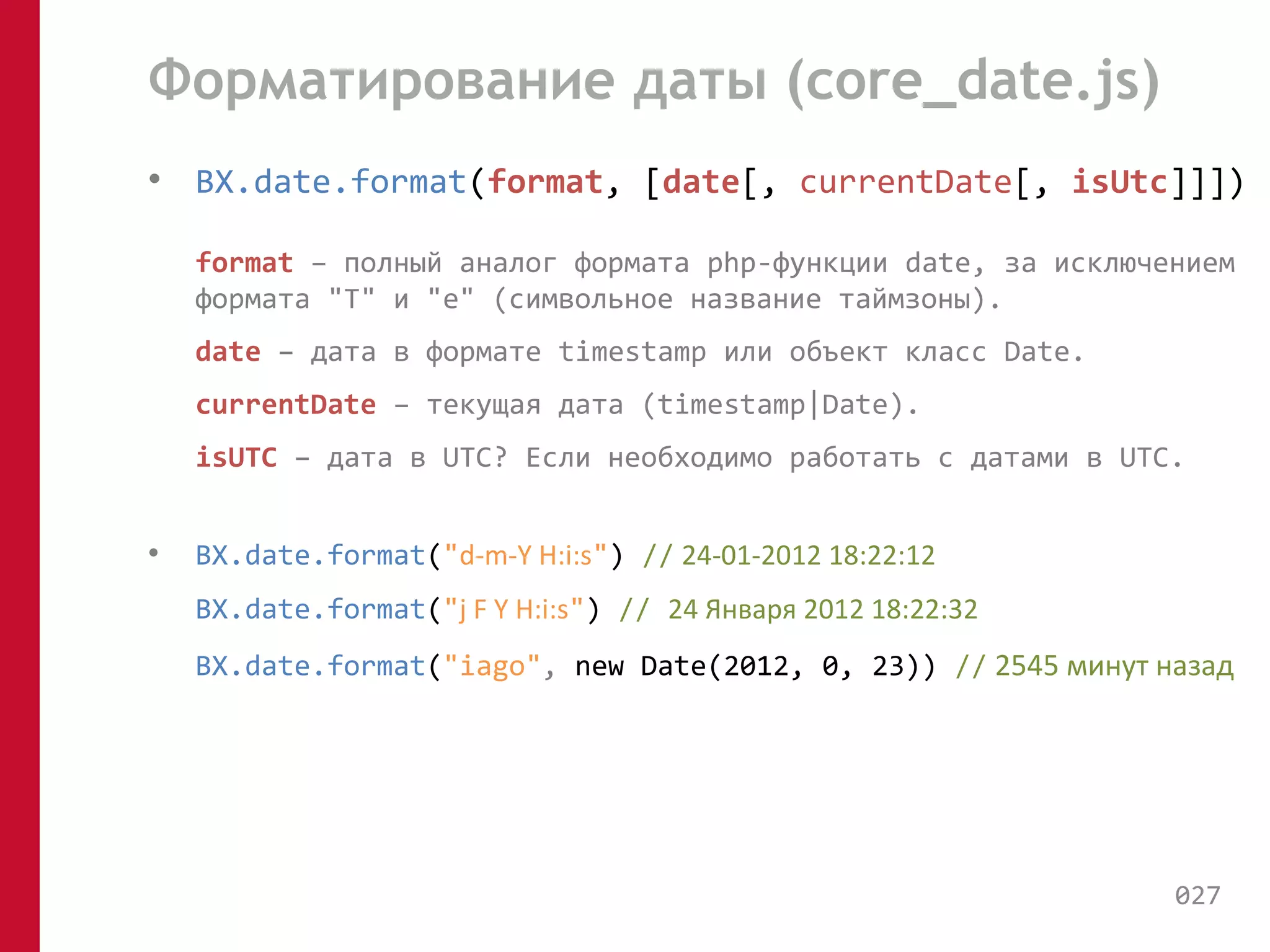 Форматирование даты (core_date.js) 
• BX.date.format(format, [date[, currentDate[, isUtc]]]) 
format – полный аналог формата php-функции date, за исключением 
формата "T" и "e" (символьное название таймзоны). 
date – дата в формате timestamp или объект класс Date. 
currentDate – текущая дата (timestamp|Date). 
isUTC – дата в UTC? Если необходимо работать с датами в UTC. 
• BX.date.format("d-m-Y H:i:s") // 24-01-2012 18:22:12 
BX.date.format("j F Y H:i:s") // 24 Января 2012 18:22:32 
BX.date.format("iago", new Date(2012, 0, 23)) // 2545 минут назад 
027 
 