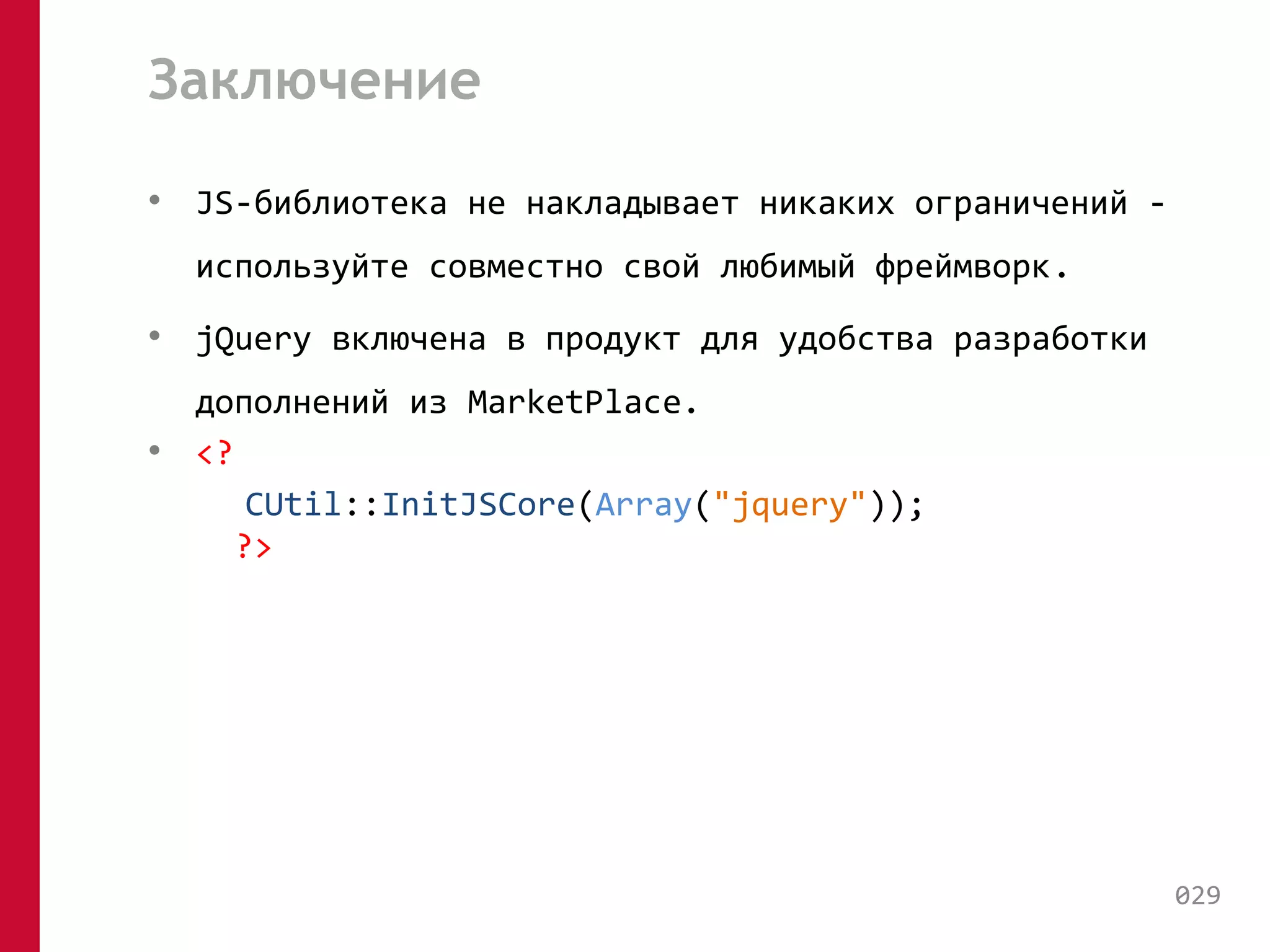 Заключение 
• JS-библиотека не накладывает никаких ограничений - 
используйте совместно свой любимый фреймворк. 
• jQuery включена в продукт для удобства разработки 
дополнений из MarketPlace. 
• <? 
CUtil::InitJSCore(Array("jquery")); 
?> 
029 
