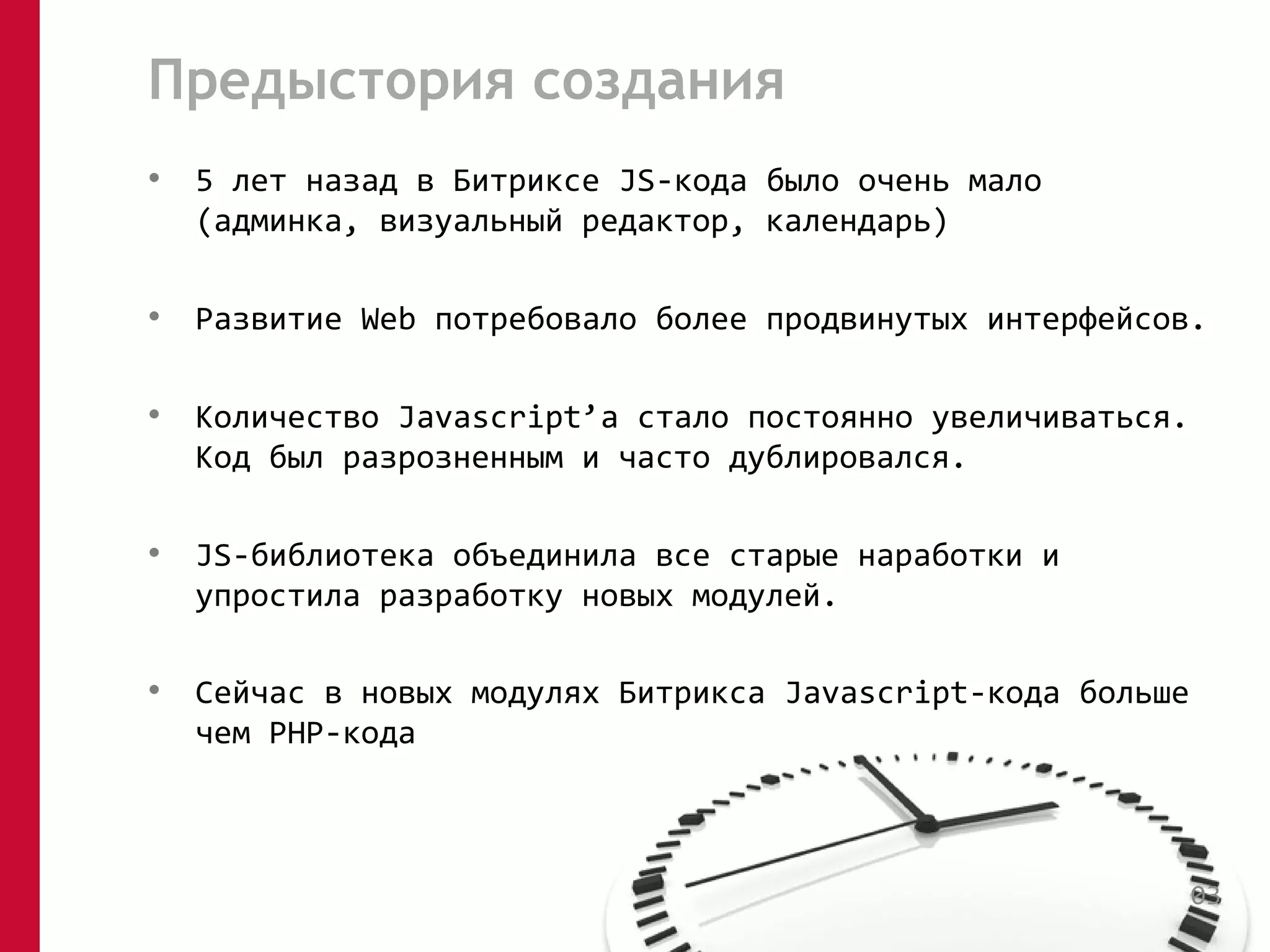 Предыстория создания 
• 5 лет назад в Битриксе JS-кода было очень мало 
(админка, визуальный редактор, календарь) 
• Развитие Web потребовало более продвинутых интерфейсов. 
• Количество Javascript’а стало постоянно увеличиваться. 
Код был разрозненным и часто дублировался. 
• JS-библиотека объединила все старые наработки и 
упростила разработку новых модулей. 
• Сейчас в новых модулях Битрикса Javascript-кода больше 
чем PHP-кода 
03 
 