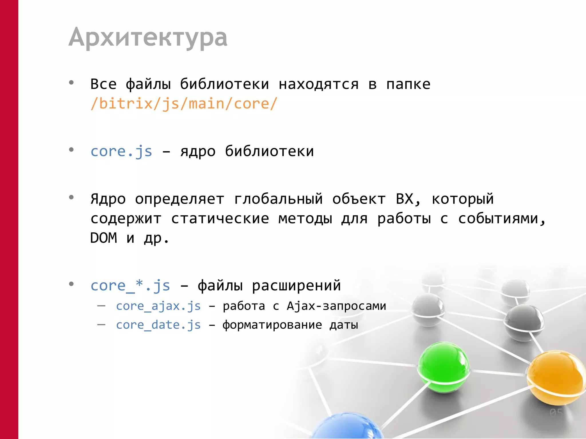 Архитектура 
• Все файлы библиотеки находятся в папке 
/bitrix/js/main/core/ 
• core.js – ядро библиотеки 
• Ядро определяет глобальный объект BX, который 
содержит статические методы для работы с событиями, 
DOM и др. 
• core_*.js – файлы расширений 
– core_ajax.js – работа с Ajax-запросами 
– core_date.js – форматирование даты 
05 
 