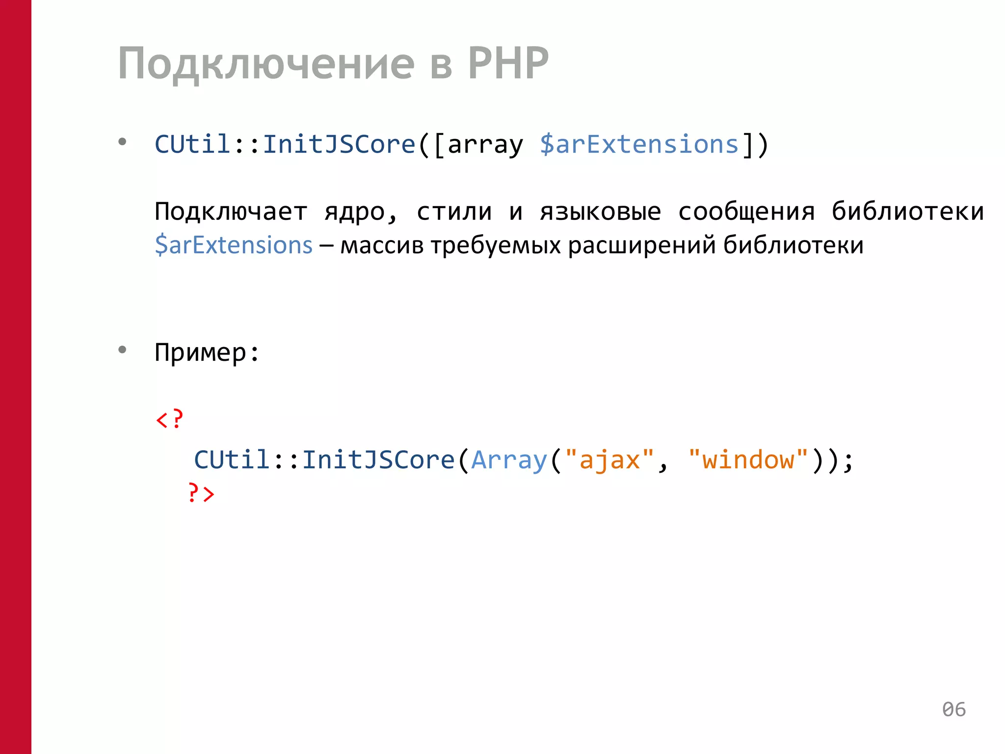 Подключение в PHP 
• CUtil::InitJSCore([array $arExtensions]) 
Подключает ядро, стили и языковые сообщения библиотеки 
$arExtensions – массив требуемых расширений библиотеки 
• Пример: 
<? 
CUtil::InitJSCore(Array("ajax", "window")); 
?> 
06 
 