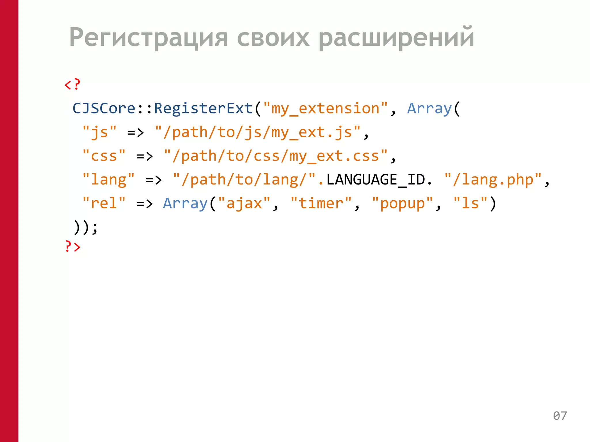 Регистрация своих расширений 
<? 
CJSCore::RegisterExt("my_extension", Array( 
"js" => "/path/to/js/my_ext.js", 
"css" => "/path/to/css/my_ext.css", 
"lang" => "/path/to/lang/".LANGUAGE_ID. "/lang.php", 
"rel" => Array("ajax", "timer", "popup", "ls") 
)); 
?> 
07 
 
