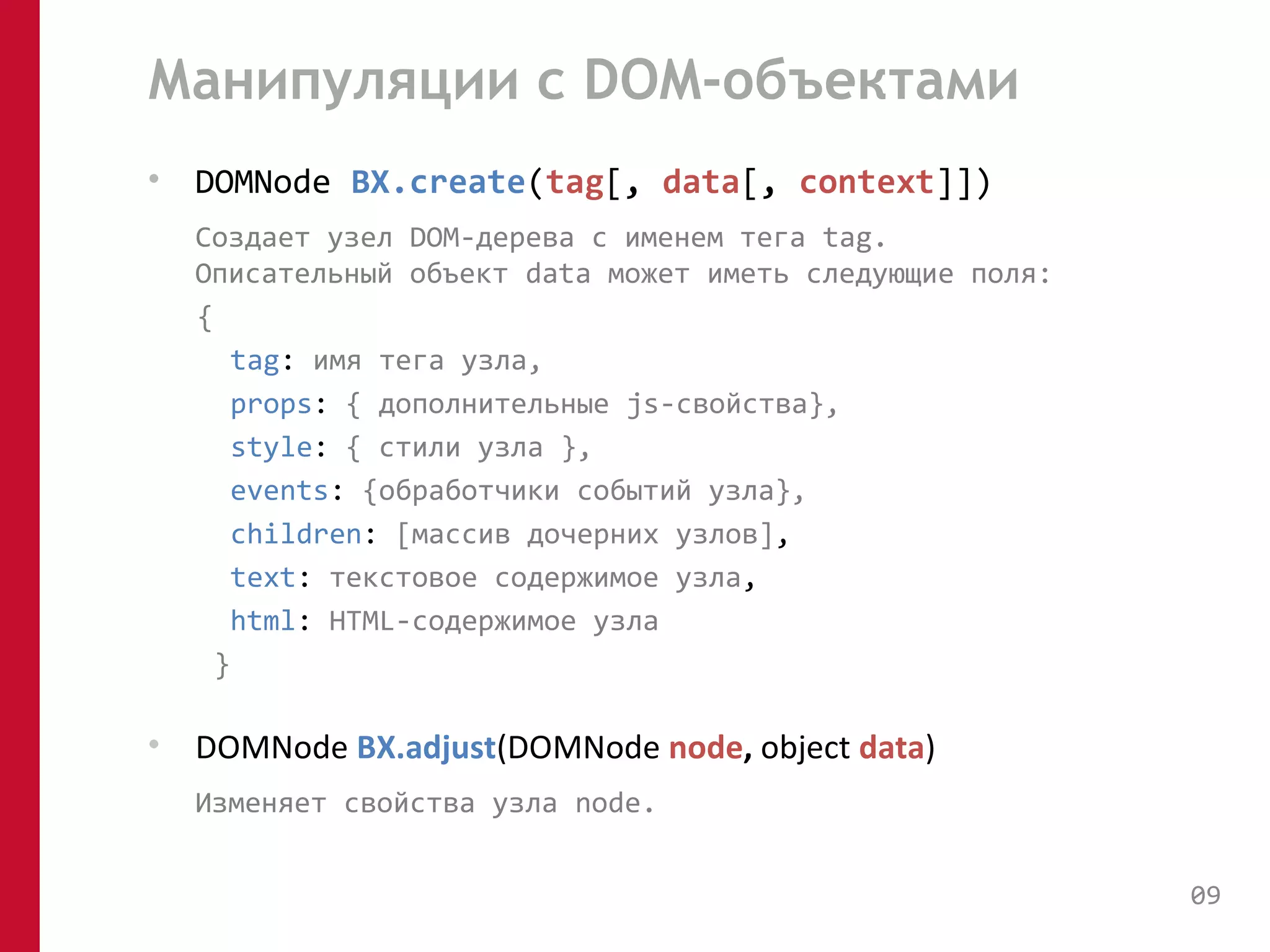Манипуляции с DOM-объектами 
• DOMNode BX.create(tag[, data[, context]]) 
Создает узел DOM-дерева с именем тега tag. 
Описательный объект data может иметь следующие поля: 
{ 
tag: имя тега узла, 
props: { дополнительные js-свойства}, 
style: { стили узла }, 
events: {обработчики событий узла}, 
children: [массив дочерних узлов], 
text: текстовое содержимое узла, 
html: HTML-содержимое узла 
} 
• DOMNode BX.adjust(DOMNode node, object data) 
Изменяет свойства узла node. 
09 
 
