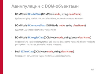 Манипуляции с DOM-объектами 
• DOMNode BX.addClass(DOMNode node, string className) 
Добавляет узлу node CSS-класс className, если он такового не имеет. 
• DOMNode BX.removeClass(DOMNode node, string className) 
Удаляет CSS-класс className, у узла node. 
• DOMNode BX.toggleClass(DOMNode node, string|array className) 
Переключить наличие/отсутствие CSS-класса className у узла node или устроить 
ротацию CSS-классов, если className – массив. 
• bool BX.hasClass(DOMNode node, string className) 
Проверяет, есть ли уже у узла node CSS-класс className. 
010 
 