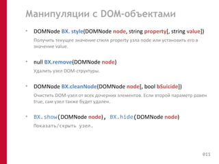 Манипуляции с DOM-объектами 
• DOMNode BX. style(DOMNode node, string property[, string value]) 
Получить текущее значение стиля property узла node или установить его в 
значение value. 
• null BX.remove(DOMNode node) 
Удалить узел DOM-структуры. 
• DOMNode BX.cleanNode(DOMNode node[, bool bSuicide]) 
Очистить DOM-узел от всех дочерних элементов. Если второй параметр равен 
true, сам узел также будет удален. 
• BX.show(DOMNode node), BX.hide(DOMNode node) 
Показать/скрыть узел. 
011 
 
