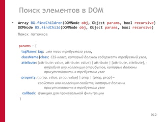 Поиск элементов в DOM 
• Array BX.findChildren(DOMNode obj, Object params, bool recursive) 
DOMNode BX.findChild(DOMNode obj, Object params, bool recursive) 
Поиск потомков 
params : { 
tagName|tag: имя тега требуемого узла, 
className|class: CSS-класс, который должен содержать требуемый узел, 
attribute: {attribute: value, attribute: value} | attribute | [attribute, attribute], - 
атрибут или коллекция атрибутов, которые должны 
присутствовать в требуемом узле 
property: { prop: value, prop: value} | prop | [prop, prop] – 
свойство или коллекция свойств, которые должны 
присутствовать в требуемом узле 
callback: функция для произвольной фильтрации 
} 
012 
 