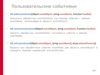 Пользовательские событиями 
• BX.addCustomEvent(Object eventObject, string eventName, Function handler) 
Назначить обработчик eventHandler кастомному событию с именем 
eventName, возникающем в объекте eventObject. 
• BX.removeCustomEvent(Object eventObject, string eventName, Function handler) 
Удалить обработчик eventHandler кастомного события с именем 
eventName. 
• BX.onCustomEvent(Object eventObject, string eventName[, Array arEventParams]) 
Вызвать все обработчики события eventName для объекта eventObject и 
передать перевым параметром arEventParams. 
015 
 