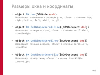 Размеры окна и координаты 
• object BX.pos(DOMNode node) 
Возвращает координаты и размеры узла, объект с ключами top, 
right, bottom, left, width, height. 
• object BX.GetWindowScrollSize([DOMDocument doc]) 
Возвращает размеры скролла, объект с ключами scrollWidth, 
scrollHeight 
• object BX.GetWindowScrollPos([DOMDocument doc]) 
Возвращает позицию скролла, объект с ключами scrollLeft, 
scrollTop 
• object BX.GetWindowInnerSize([DOMDocument doc]) 
Возвращает размер окна, объект с ключами innerWidth, 
innerHeight 
016 
 