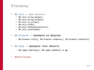 Утилиты 
• BX.util – php-аналоги 
– BX.util.array_merge() 
– BX.util.array_unique() 
– BX.util.in_array() 
– BX.util.trim() 
– BX.util.htmlspecialchars() 
– BX.util.urlencode() 
• BX.browser – проверка на браузер 
– BX.browser.isIE(), BX.browser.isOpera(), BX.browser.isSafari() 
• BX.type – проверка типа объекта 
– BX.type.isArray(), BX.type.isDate() и др. 
• Демонстрация 
017 
 