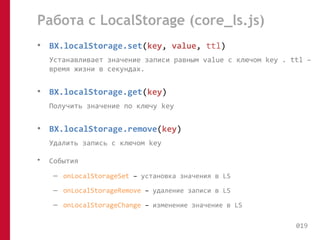 Работа с LocalStorage (core_ls.js) 
• BX.localStorage.set(key, value, ttl) 
Устанавливает значение записи равным value с ключом key . ttl – 
время жизни в секундах. 
• BX.localStorage.get(key) 
Получить значение по ключу key 
• BX.localStorage.remove(key) 
Удалить запись с ключом key 
• События 
– onLocalStorageSet – установка значения в LS 
– onLocalStorageRemove – удаление записи в LS 
– onLocalStorageChange – изменение значение в LS 
019 
 
