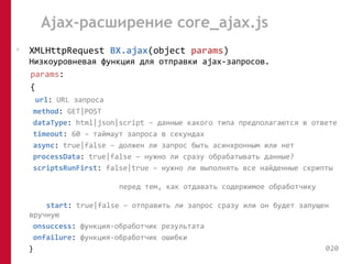 Ajax-расширение core_ajax.js 
• XMLHttpRequest BX.ajax(object params) 
Низкоуровневая функция для отправки ajax-запросов. 
params: 
{ 
url: URL запроса 
method: GET|POST 
dataType: html|json|script – данные какого типа предполагаются в ответе 
timeout: 60 – таймаут запроса в секундах 
async: true|false – должен ли запрос быть асинхронным или нет 
processData: true|false – нужно ли сразу обрабатывать данные? 
scriptsRunFirst: false|true – нужно ли выполнять все найденные скрипты 
перед тем, как отдавать содержимое обработчику 
start: true|false – отправить ли запрос сразу или он будет запущен 
вручную 
onsuccess: функция-обработчик результата 
onfailure: функция-обработчик ошибки 
} 020 
 