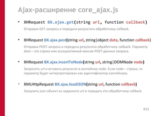 Ajax-расширение core_ajax.js 
• XHRequest BX.ajax.get(string url, function callback) 
Отправка GET-запроса и передача результата обработчику callback. 
• XHRequest BX.ajax.post(string url, string|object data, function callback) 
Отправка POST-запроса и передача результата обработчику callback. Параметр 
data – это строка или ассоциативный массив POST-данных запроса. 
• XHRequest BX.ajax.insertToNode(string url, string|DOMNode node) 
Запросить url и вставить результат в контейнер node. Если node – строка, то 
параметр будет интерпретирован как идентификатор контейнера. 
• XMLHttpRequest BX.ajax.loadJSON(string url, function callback) 
Загрузить json-объект из заданного url и передать его обработчику callback 
021 
 