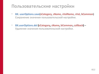 Пользовательские настройки 
• BX. userOptions.save(sCategory, sName, sValName, sVal, bCommon) 
Cохранение значения пользовательской настройки. 
• BX.userOptions.del (sCategory, sName, bCommon, callback) – 
Удаление значения пользовательской настройки. 
022 
 