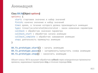 Анимация 
Class BX.fx(Object options) 
options: { 
start: стартовое значение и набор значений 
finish: конечно значение и набор значений 
time: время, в течение которого должна производиться анимация 
type: linear|accelerated|decelerated – закон изменения параметров 
callback : обработчик значения параметра 
callback_start : обработчик начала анимации 
callback_complete : обработчик завершения анимации 
step: длительность промежутка анимации 
} 
BX.fx.prototype.start() – начать анимацию 
BX.fx.prototype.pause() – затормозить/запустить снова анимацию 
BX.fx.prototype.stop() – закончить анимацию 
Объект класса BX.fx вызывает обработчик callback через определенные промежутки 
времени, задаваемые параметром step, в течение периода time. 
023 
 
