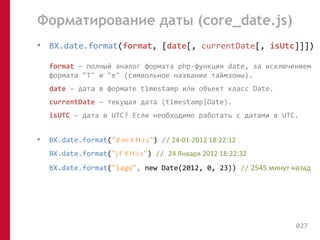 Форматирование даты (core_date.js) 
• BX.date.format(format, [date[, currentDate[, isUtc]]]) 
format – полный аналог формата php-функции date, за исключением 
формата "T" и "e" (символьное название таймзоны). 
date – дата в формате timestamp или объект класс Date. 
currentDate – текущая дата (timestamp|Date). 
isUTC – дата в UTC? Если необходимо работать с датами в UTC. 
• BX.date.format("d-m-Y H:i:s") // 24-01-2012 18:22:12 
BX.date.format("j F Y H:i:s") // 24 Января 2012 18:22:32 
BX.date.format("iago", new Date(2012, 0, 23)) // 2545 минут назад 
027 
 