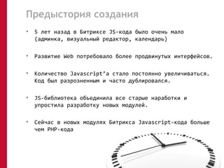 Предыстория создания 
• 5 лет назад в Битриксе JS-кода было очень мало 
(админка, визуальный редактор, календарь) 
• Развитие Web потребовало более продвинутых интерфейсов. 
• Количество Javascript’а стало постоянно увеличиваться. 
Код был разрозненным и часто дублировался. 
• JS-библиотека объединила все старые наработки и 
упростила разработку новых модулей. 
• Сейчас в новых модулях Битрикса Javascript-кода больше 
чем PHP-кода 
03 
 