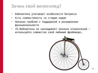 Зачем свой велосипед? 
• Библиотека учитывает особенности Битрикса 
• Есть совместимость со старым кодом 
• Никаких проблем с поддержкой и расширением 
функциональности 
• JS-библиотека не накладывает никаких ограничений - 
используйте совместно свой любимый фреймворк. 
04 
 