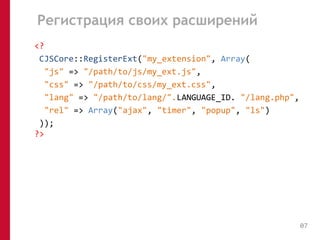 Регистрация своих расширений 
<? 
CJSCore::RegisterExt("my_extension", Array( 
"js" => "/path/to/js/my_ext.js", 
"css" => "/path/to/css/my_ext.css", 
"lang" => "/path/to/lang/".LANGUAGE_ID. "/lang.php", 
"rel" => Array("ajax", "timer", "popup", "ls") 
)); 
?> 
07 
 