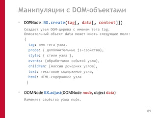 Манипуляции с DOM-объектами 
• DOMNode BX.create(tag[, data[, context]]) 
Создает узел DOM-дерева с именем тега tag. 
Описательный объект data может иметь следующие поля: 
{ 
tag: имя тега узла, 
props: { дополнительные js-свойства}, 
style: { стили узла }, 
events: {обработчики событий узла}, 
children: [массив дочерних узлов], 
text: текстовое содержимое узла, 
html: HTML-содержимое узла 
} 
• DOMNode BX.adjust(DOMNode node, object data) 
Изменяет свойства узла node. 
09 
 