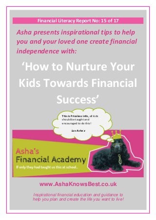 www.AshaKnowsBest.co.uk
Financial Literacy Report No: 15 of 17
Asha presents inspirational tips to help
you and your loved one create financial
independence with:
‘How to Nurture Your
Kids Towards Financial
Success’
Inspirational financial education and guidance to
help you plan and create the life you want to live!
This is Priceless info, all kids
should be taught and
encouraged to do this!
Luv Asha x
 