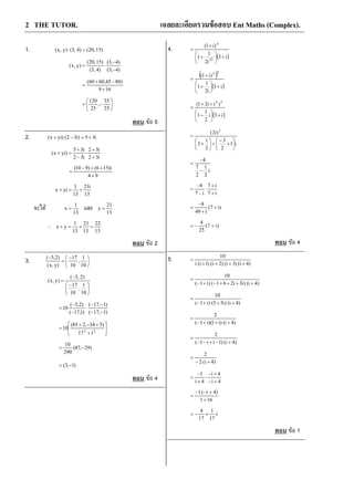 2 THE TUTOR. เฉลยละเอียดรวมขอสอบ Ent Maths (Complex).
1. )15,20()4,3()y,x( =⋅
)4,3(
)4,3(
)4,3(
)15,20(
)y,x(
−
−
⋅=
169
)8045,6060(
+
−+
=






−=
25
35
,
25
120
ตอบ ขอ 5
2. i35)i32()yix( +=−+
i32
i32
i32
i35
)yix(
+
+
⋅
−
+
=+
94
i)156()910(
+
++−
=
13
i21
13
1
yix +=+
จะได
13
1
x = และ
13
21
y =
13
22
13
21
13
1
yx =+=+∴
ตอบ ขอ 2
3. 




 −
=
−
10
1
,
10
17
)y,x(
)2,5(





 −
−
=
10
1
,
10
17
)2,5(
)y,x(
)1,17(
)1,17(
)1,17(
)2,5(
10
−−
−−
⋅
−
−
=






+
+−+
= 22
117
)534,285(
10
)29,87(
290
10
−=
)1,3( −=
ตอบ ขอ 4
4.
( )i3
i2
1
1
)i1(
53
4
+





+
+
=
( )
( )i3
i2
1
1
)i1(
22
+





+
+
=
( )i3i
2
1
1
)ii21( 22
+





−
++
=
i1
2
3
2
1
3
)i2( 2






+
−
+





+
=
i
2
1
2
7
4
−
−
=
i7
i7
i7
8
+
+
⋅
−
−
=
)i7(
149
8
+
+
−
=
)i7(
25
4
+−=
ตอบ ขอ 4
5.
)4i()3i()2i()1i(i
10
++++
=
)4i()i3i261()i1(
10
++++−+−
=
)4i()i55()i1(
10
+++−
=
)4i()i1)(i1(
2
+++−
=
)4i()1ii1(
2
+−+−−
=
)4i(2
2
+−
=
4i
4i
4i
1
+−
+−
⋅
+
−
=
161
)4i(1
+
+−−
=
i
17
1
17
4
+−=
ตอบ ขอ 1
 