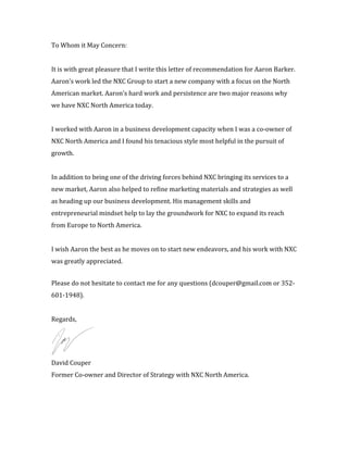 To	
  Whom	
  it	
  May	
  Concern:	
  
	
  
It	
  is	
  with	
  great	
  pleasure	
  that	
  I	
  write	
  this	
  letter	
  of	
  recommendation	
  for	
  Aaron	
  Barker.	
  	
  
Aaron’s	
  work	
  led	
  the	
  NXC	
  Group	
  to	
  start	
  a	
  new	
  company	
  with	
  a	
  focus	
  on	
  the	
  North	
  
American	
  market.	
  Aaron’s	
  hard	
  work	
  and	
  persistence	
  are	
  two	
  major	
  reasons	
  why	
  
we	
  have	
  NXC	
  North	
  America	
  today.	
  	
  
	
  
I	
  worked	
  with	
  Aaron	
  in	
  a	
  business	
  development	
  capacity	
  when	
  I	
  was	
  a	
  co-­‐owner	
  of	
  
NXC	
  North	
  America	
  and	
  I	
  found	
  his	
  tenacious	
  style	
  most	
  helpful	
  in	
  the	
  pursuit	
  of	
  
growth.	
  	
  
	
  
In	
  addition	
  to	
  being	
  one	
  of	
  the	
  driving	
  forces	
  behind	
  NXC	
  bringing	
  its	
  services	
  to	
  a	
  
new	
  market,	
  Aaron	
  also	
  helped	
  to	
  refine	
  marketing	
  materials	
  and	
  strategies	
  as	
  well	
  
as	
  heading	
  up	
  our	
  business	
  development.	
  His	
  management	
  skills	
  and	
  
entrepreneurial	
  mindset	
  help	
  to	
  lay	
  the	
  groundwork	
  for	
  NXC	
  to	
  expand	
  its	
  reach	
  
from	
  Europe	
  to	
  North	
  America.	
  
	
  
I	
  wish	
  Aaron	
  the	
  best	
  as	
  he	
  moves	
  on	
  to	
  start	
  new	
  endeavors,	
  and	
  his	
  work	
  with	
  NXC	
  
was	
  greatly	
  appreciated.	
  
	
  
Please	
  do	
  not	
  hesitate	
  to	
  contact	
  me	
  for	
  any	
  questions	
  (dcouper@gmail.com	
  or	
  352-­‐
601-­‐1948).	
  	
  
	
  
Regards,	
  
	
  
David	
  Couper	
  
Former	
  Co-­‐owner	
  and	
  Director	
  of	
  Strategy	
  with	
  NXC	
  North	
  America.	
  	
  
 