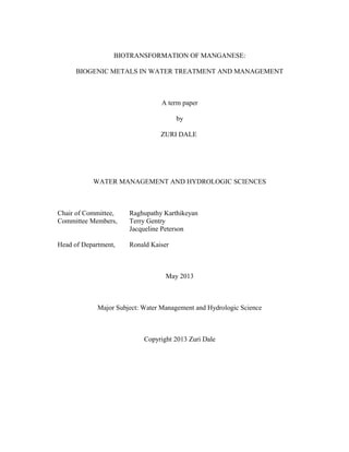 BIOTRANSFORMATION OF MANGANESE:
BIOGENIC METALS IN WATER TREATMENT AND MANAGEMENT
A term paper
by
ZURI DALE
WATER MANAGEMENT AND HYDROLOGIC SCIENCES
Chair of Committee, Raghupathy Karthikeyan
Committee Members, Terry Gentry
Jacqueline Peterson
Head of Department, Ronald Kaiser
May 2013
Major Subject: Water Management and Hydrologic Science
Copyright 2013 Zuri Dale
 