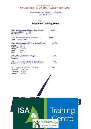 PROMARITIME Ltd. 
NAVIGATION & MARINE SAFETY TRAINING. 
WWW.PROMARITIMETRAINING.COM 
+353-86 893 7225 
2015 
Scheduled Training Dates. 
RYA Yachtmaster Offshore Shorebased: €490. 
December 2014 : 01 -- 06 
May 2015: 25 -- 30 
RYA Yachtmaster Ocean Shorebased: €490. 
April: 27 -- 02 May 
RYA Yachtmaster 200T Practical & Exam: €1150. 
January: 12 -- 15 
February: 09 --12 
March: 23 -- 26 
April: 20 -- 23 
May: 11 -- 14 
MCA Master 200 Orals Prep: €500. 
Enquire 
MCA Approved Stability & Deck Crane: €490. 
March: 23 --26 
MCA Approved Efficient Deck Hand : €690. 
January: 05 -- 09 
February: 02 -- 06 
March: 02 -- 06 
April: 13 -- 17 
May: 04 -- 08 
MCA Approved Marine Engine Course: €490. 
January: 19 -- 22 
February: 16 -- 20 
March: 09 -- 12 
April: 07 -- 10 
May: 18 -- 22 
MCA Approved HELM (O) €450. 
(Human Element Leadership & Management) 
January: 26 -- 28 
February: 23 --25 
April: 27 -- 29 
Training Base: Killybegs Harbour, Killybegs, Co. Donegal. Ireland. 
Registered Office: Pier Head, Mullinasole, Laghy, Co. Donegal. Ireland. 
Directors: Richard Timony, Paul Greene. Company Secretary Paul Greene. 
Company Number 514992 Vat. No. IE98359131 
Pro-Maritime Training Centre is a registered trade name of Promaritime Ltd. 
Approved Approved 
Training Provider Training Provider 
 