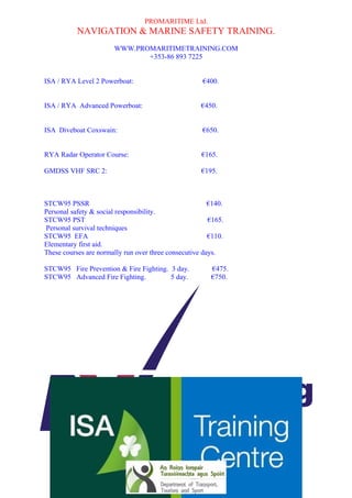 PROMARITIME Ltd. 
NAVIGATION & MARINE SAFETY TRAINING. 
WWW.PROMARITIMETRAINING.COM 
+353-86 893 7225 
ISA / RYA Level 2 Powerboat: €400. 
ISA / RYA Advanced Powerboat: €450. 
ISA Diveboat Coxswain: €650. 
RYA Radar Operator Course: €165. 
GMDSS VHF SRC 2: €195. 
STCW95 PSSR €140. 
Personal safety & social responsibility. 
STCW95 PST €165. 
Personal survival techniques 
STCW95 EFA €110. 
Elementary first aid. 
These courses are normally run over three consecutive days. 
STCW95 Fire Prevention & Fire Fighting. 3 day. €475. 
STCW95 Advanced Fire Fighting. 5 day. €750. 
Please feel free to pass this schedule on to others who may need training and help us fill our classes. 
My Regards 
Richard Timony. 
Training Base: Killybegs Harbour, Killybegs, Co. Donegal. Ireland. 
Registered Office: Pier Head, Mullinasole, Laghy, Co. Donegal. Ireland. 
Directors: Richard Timony, Paul Greene. Company Secretary Paul Greene. 
Company Number 514992 Vat. No. IE98359131 
Pro-Maritime Training Centre is a registered trade name of Promaritime Ltd. 
Approved Approved 
Training Provider Training Provider 
