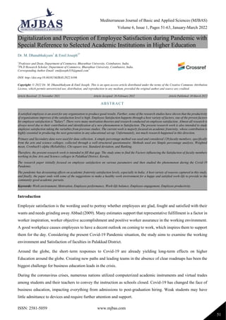 Mediterranean Journal of Basic and Applied Sciences (MJBAS)
Volume 6, Issue 1, Pages 51-63, January-March 2022
ISSN: 2581-5059 www.mjbas.com
51
Digitalization and Perception of Employee Satisfaction during Pandemic with
Special Reference to Selected Academic Institutions in Higher Education
Dr. M. Dhanabhakyam1
& Emil Joseph2*
1
Professor and Dean, Department of Commerce, Bharathiar University, Coimbatore, India.
2
Ph.D Research Scholar, Department of Commerce, Bharathiar University, Coimbatore, India.
Corresponding Author Email: emiljoseph333@gmail.com*
DOI: http://doi.org/10.46382/MJBAS.2022.6106
Copyright: © 2022 Dr. M. Dhanabhakyam & Emil Joseph. This is an open access article distributed under the terms of the Creative Commons Attribution
License, which permits unrestricted use, distribution, and reproduction in any medium, provided the original author and source are credited.
Article Received: 21 November 2021 Article Accepted: 26 February 2022 Article Published: 30 March 2022
Introduction
Employee satisfaction is the wording used to portray whether employees are glad, fought and satisfied with their
wants and needs grinding away Abbad (2009). Many estimates support that representative fulfillment is a factor in
worker inspiration, worker objective accomplishment and positive worker assurance in the working environment.
A good workplace causes employees to have a decent outlook on coming to work, which inspires them to support
them for the day. Considering the present Covid-19 Pandemic situation, the study aims to examine the working
environment and Satisfaction of faculties in Palakkad District.
Around the globe, the short–term responses to Covid-19 are already yielding long-term effects on higher
Education around the globe. Creating new paths and leading teams in the absence of clear roadmaps has been the
biggest challenge for business education leads in the crisis.
During the coronavirus crises, numerous nations utilized computerized academic instruments and virtual trades
among students and their teachers to convey the instruction as schools closed. Covid-19 has changed the face of
business education, impacting everything from admissions to post-graduation hiring. Weak students may have
little admittance to devices and require further attention and support.
ABSTRACT
A satisfied employee is an asset for any organization to produce good results. Further, some of the research studies have shown that the productivity
of organizations improves if the satisfaction level is high. Employee Satisfaction happens through a host variety of factors, one of the proven factors
for employee satisfaction is "Salary". There were many motivation theories and research conducted on employee satisfaction. Almost all research is
always novel due to their contribution and identification of a new phenomenon to Satisfaction. The present research work is also intended to study
employee satisfaction taking the variables from previous studies. The current work is majorly focused on academic fraternity, whose contribution is
highly essential in producing the next generation in any educational set-up. Unfortunately, not much research happened in this direction.
Primary and Secondary data were used for data collection. A simple percentage method was used and considered 120 faculty members, specifically
from the arts and science colleges, collected through a well-structured questionnaire. Methods used are Simple percentage analysis, Weighted
mean, Cronbach's alpha (Reliability), Chi-square test, Standard deviation, and Ranking.
Therefore, the present research work is intended to fill that gap. The study aims to find the Factors influencing the Satisfaction of faculty members
working in fine Arts and Science colleges in Palakkad District, Kerala.
The research paper initially focused on employee satisfaction on various parameters and then studied the phenomenon during the Covid-19
Pandemic.
The pandemic has devastating effects on academic fraternity satisfaction levels, especially in India. A host variety of reasons captured in this study,
and finally, the paper ends with some of the suggestions to make a healthy work environment for a happy and satisfied work-life to provide to the
community good academic pursuits.
Keywords: Work environment, Motivation, Employee performance, Work-life balance, Employee engagement, Employee productivity.
 