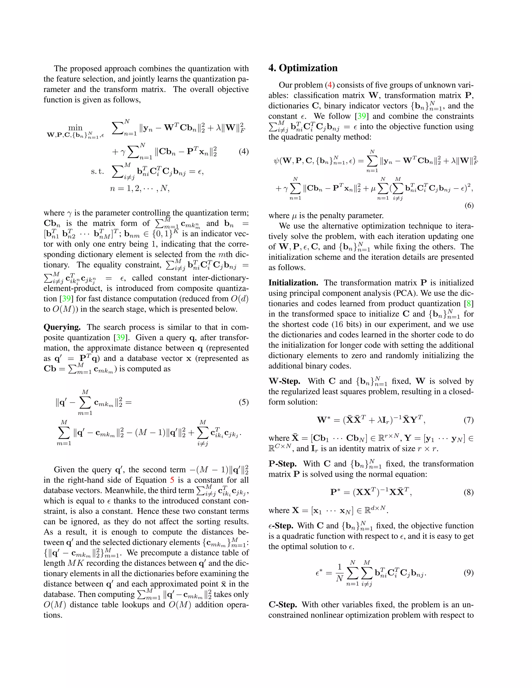 The proposed approach combines the quantization with
the feature selection, and jointly learns the quantization pa-
rameter and the transform matrix. The overall objective
function is given as follows,
min
W,P,C,{bn}N
n=1,
N
n=1
yn − WT
Cbn
2
2 + λ W 2
F
+ γ
N
n=1
Cbn − PT
xn
2
2 (4)
s. t.
M
i=j
bT
niCT
i Cjbnj = ,
n = 1, 2, · · · , N,
where γ is the parameter controlling the quantization term;
Cbn is the matrix form of
M
m=1 cmkn
m
and bn =
[bT
n1 bT
n2 · · · bT
nM ]T
; bnm ∈ {0, 1}K
is an indicator vec-
tor with only one entry being 1, indicating that the corre-
sponding dictionary element is selected from the mth dic-
tionary. The equality constraint,
M
i=j bT
niCT
i Cjbnj =
M
i=j cT
ikn
i
cjkn
j
= , called constant inter-dictionary-
element-product, is introduced from composite quantiza-
tion [39] for fast distance computation (reduced from O(d)
to O(M)) in the search stage, which is presented below.
Querying. The search process is similar to that in com-
posite quantization [39]. Given a query q, after transfor-
mation, the approximate distance between q (represented
as q = PT
q) and a database vector x (represented as
Cb =
M
m=1 cmkm ) is computed as
q −
M
m=1
cmkm
2
2 = (5)
M
m=1
q − cmkm
2
2 − (M − 1) q 2
2 +
M
i=j
cT
iki
cjkj
.
Given the query q , the second term −(M − 1) q 2
2
in the right-hand side of Equation 5 is a constant for all
database vectors. Meanwhile, the third term
M
i=j cT
iki
cjkj
,
which is equal to thanks to the introduced constant con-
straint, is also a constant. Hence these two constant terms
can be ignored, as they do not affect the sorting results.
As a result, it is enough to compute the distances be-
tween q and the selected dictionary elements {cmkm
}M
m=1:
{ q − cmkm
2
2}M
m=1. We precompute a distance table of
length MK recording the distances between q and the dic-
tionary elements in all the dictionaries before examining the
distance between q and each approximated point ¯x in the
database. Then computing
M
m=1 q −cmkm
2
2 takes only
O(M) distance table lookups and O(M) addition opera-
tions.
4. Optimization
Our problem (4) consists of ﬁve groups of unknown vari-
ables: classiﬁcation matrix W, transformation matrix P,
dictionaries C, binary indicator vectors {bn}N
n=1, and the
constant . We follow [39] and combine the constraints
M
i=j bT
niCT
i Cjbnj = into the objective function using
the quadratic penalty method:
ψ(W, P, C, {bn}N
n=1, ) =
N
n=1
yn − WT
Cbn
2
2 + λ W 2
F
+ γ
N
n=1
Cbn − PT
xn
2
2 + µ
N
n=1
(
M
i=j
bT
niCT
i Cjbnj − )2
,
(6)
where µ is the penalty parameter.
We use the alternative optimization technique to itera-
tively solve the problem, with each iteration updating one
of W, P, , C, and {bn}N
n=1 while ﬁxing the others. The
initialization scheme and the iteration details are presented
as follows.
Initialization. The transformation matrix P is initialized
using principal component analysis (PCA). We use the dic-
tionaries and codes learned from product quantization [8]
in the transformed space to initialize C and {bn}N
n=1 for
the shortest code (16 bits) in our experiment, and we use
the dictionaries and codes learned in the shorter code to do
the initialization for longer code with setting the additional
dictionary elements to zero and randomly initializing the
additional binary codes.
W-Step. With C and {bn}N
n=1 ﬁxed, W is solved by
the regularized least squares problem, resulting in a closed-
form solution:
W∗
= ( ¯X ¯XT
+ λIr)−1 ¯XYT
, (7)
where ¯X = [Cb1 · · · CbN ] ∈ Rr×N
, Y = [y1 · · · yN ] ∈
RC×N
, and Ir is an identity matrix of size r × r.
P-Step. With C and {bn}N
n=1 ﬁxed, the transformation
matrix P is solved using the normal equation:
P∗
= (XXT
)−1
X ¯XT
, (8)
where X = [x1 · · · xN ] ∈ Rd×N
.
-Step. With C and {bn}N
n=1 ﬁxed, the objective function
is a quadratic function with respect to , and it is easy to get
the optimal solution to .
∗
=
1
N
N
n=1
M
i=j
bT
niCT
i Cjbnj. (9)
C-Step. With other variables ﬁxed, the problem is an un-
constrained nonlinear optimization problem with respect to
 