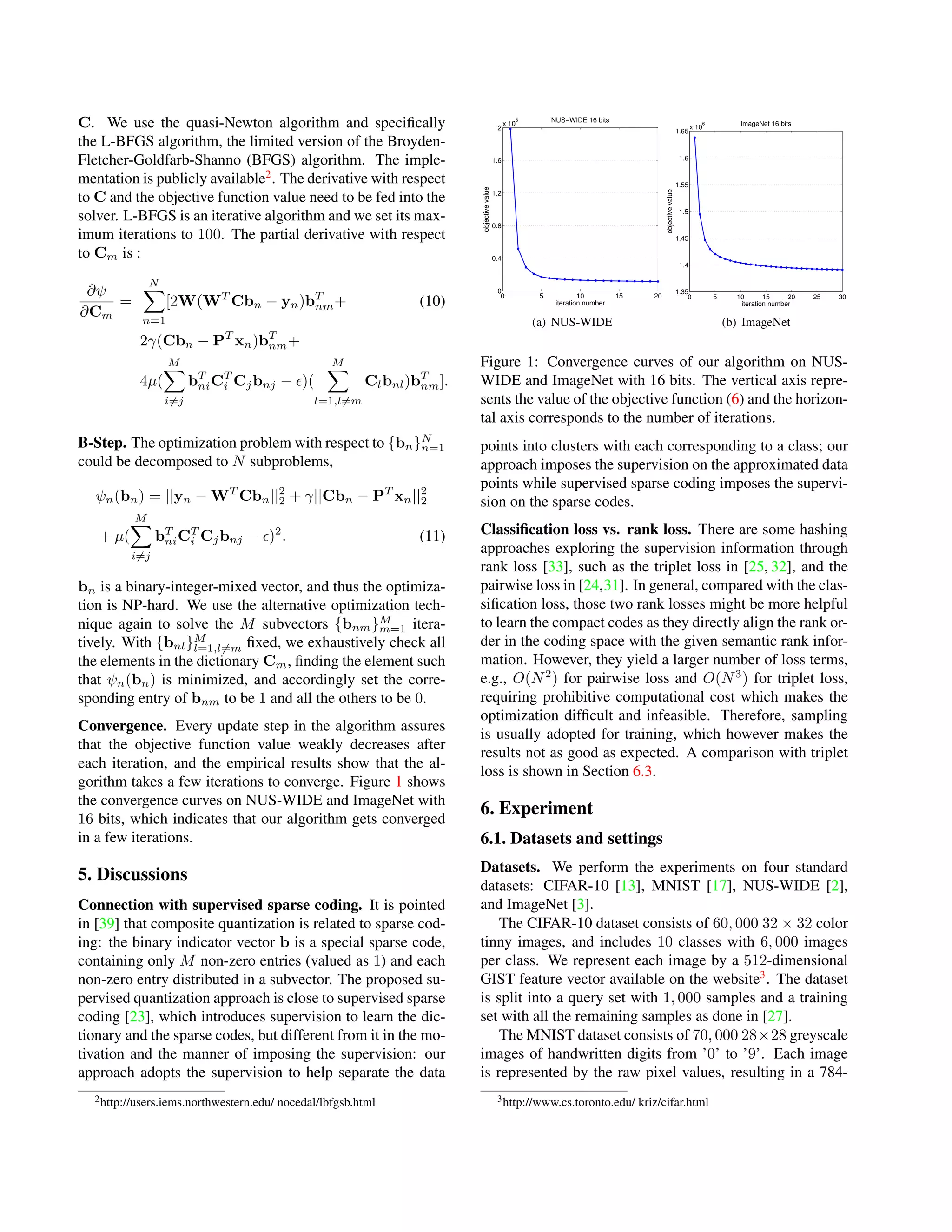 C. We use the quasi-Newton algorithm and speciﬁcally
the L-BFGS algorithm, the limited version of the Broyden-
Fletcher-Goldfarb-Shanno (BFGS) algorithm. The imple-
mentation is publicly available2
. The derivative with respect
to C and the objective function value need to be fed into the
solver. L-BFGS is an iterative algorithm and we set its max-
imum iterations to 100. The partial derivative with respect
to Cm is :
∂ψ
∂Cm
=
N
n=1
[2W(WT
Cbn − yn)bT
nm+ (10)
2γ(Cbn − PT
xn)bT
nm+
4µ(
M
i=j
bT
niCT
i Cjbnj − )(
M
l=1,l=m
Clbnl)bT
nm].
B-Step. The optimization problem with respect to {bn}N
n=1
could be decomposed to N subproblems,
ψn(bn) = ||yn − WT
Cbn||2
2 + γ||Cbn − PT
xn||2
2
+ µ(
M
i=j
bT
niCT
i Cjbnj − )2
. (11)
bn is a binary-integer-mixed vector, and thus the optimiza-
tion is NP-hard. We use the alternative optimization tech-
nique again to solve the M subvectors {bnm}M
m=1 itera-
tively. With {bnl}M
l=1,l=m ﬁxed, we exhaustively check all
the elements in the dictionary Cm, ﬁnding the element such
that ψn(bn) is minimized, and accordingly set the corre-
sponding entry of bnm to be 1 and all the others to be 0.
Convergence. Every update step in the algorithm assures
that the objective function value weakly decreases after
each iteration, and the empirical results show that the al-
gorithm takes a few iterations to converge. Figure 1 shows
the convergence curves on NUS-WIDE and ImageNet with
16 bits, which indicates that our algorithm gets converged
in a few iterations.
5. Discussions
Connection with supervised sparse coding. It is pointed
in [39] that composite quantization is related to sparse cod-
ing: the binary indicator vector b is a special sparse code,
containing only M non-zero entries (valued as 1) and each
non-zero entry distributed in a subvector. The proposed su-
pervised quantization approach is close to supervised sparse
coding [23], which introduces supervision to learn the dic-
tionary and the sparse codes, but different from it in the mo-
tivation and the manner of imposing the supervision: our
approach adopts the supervision to help separate the data
2http://users.iems.northwestern.edu/ nocedal/lbfgsb.html
0 5 10 15 20
0
0.4
0.8
1.2
1.6
2
x 10
5 NUS−WIDE 16 bits
iteration number
objectivevalue
(a) NUS-WIDE
0 5 10 15 20 25 30
1.35
1.4
1.45
1.5
1.55
1.6
1.65
x 10
6 ImageNet 16 bits
iteration number
objectivevalue
(b) ImageNet
Figure 1: Convergence curves of our algorithm on NUS-
WIDE and ImageNet with 16 bits. The vertical axis repre-
sents the value of the objective function (6) and the horizon-
tal axis corresponds to the number of iterations.
points into clusters with each corresponding to a class; our
approach imposes the supervision on the approximated data
points while supervised sparse coding imposes the supervi-
sion on the sparse codes.
Classiﬁcation loss vs. rank loss. There are some hashing
approaches exploring the supervision information through
rank loss [33], such as the triplet loss in [25, 32], and the
pairwise loss in [24,31]. In general, compared with the clas-
siﬁcation loss, those two rank losses might be more helpful
to learn the compact codes as they directly align the rank or-
der in the coding space with the given semantic rank infor-
mation. However, they yield a larger number of loss terms,
e.g., O(N2
) for pairwise loss and O(N3
) for triplet loss,
requiring prohibitive computational cost which makes the
optimization difﬁcult and infeasible. Therefore, sampling
is usually adopted for training, which however makes the
results not as good as expected. A comparison with triplet
loss is shown in Section 6.3.
6. Experiment
6.1. Datasets and settings
Datasets. We perform the experiments on four standard
datasets: CIFAR-10 [13], MNIST [17], NUS-WIDE [2],
and ImageNet [3].
The CIFAR-10 dataset consists of 60, 000 32 × 32 color
tinny images, and includes 10 classes with 6, 000 images
per class. We represent each image by a 512-dimensional
GIST feature vector available on the website3
. The dataset
is split into a query set with 1, 000 samples and a training
set with all the remaining samples as done in [27].
The MNIST dataset consists of 70, 000 28×28 greyscale
images of handwritten digits from ’0’ to ’9’. Each image
is represented by the raw pixel values, resulting in a 784-
3http://www.cs.toronto.edu/ kriz/cifar.html
 