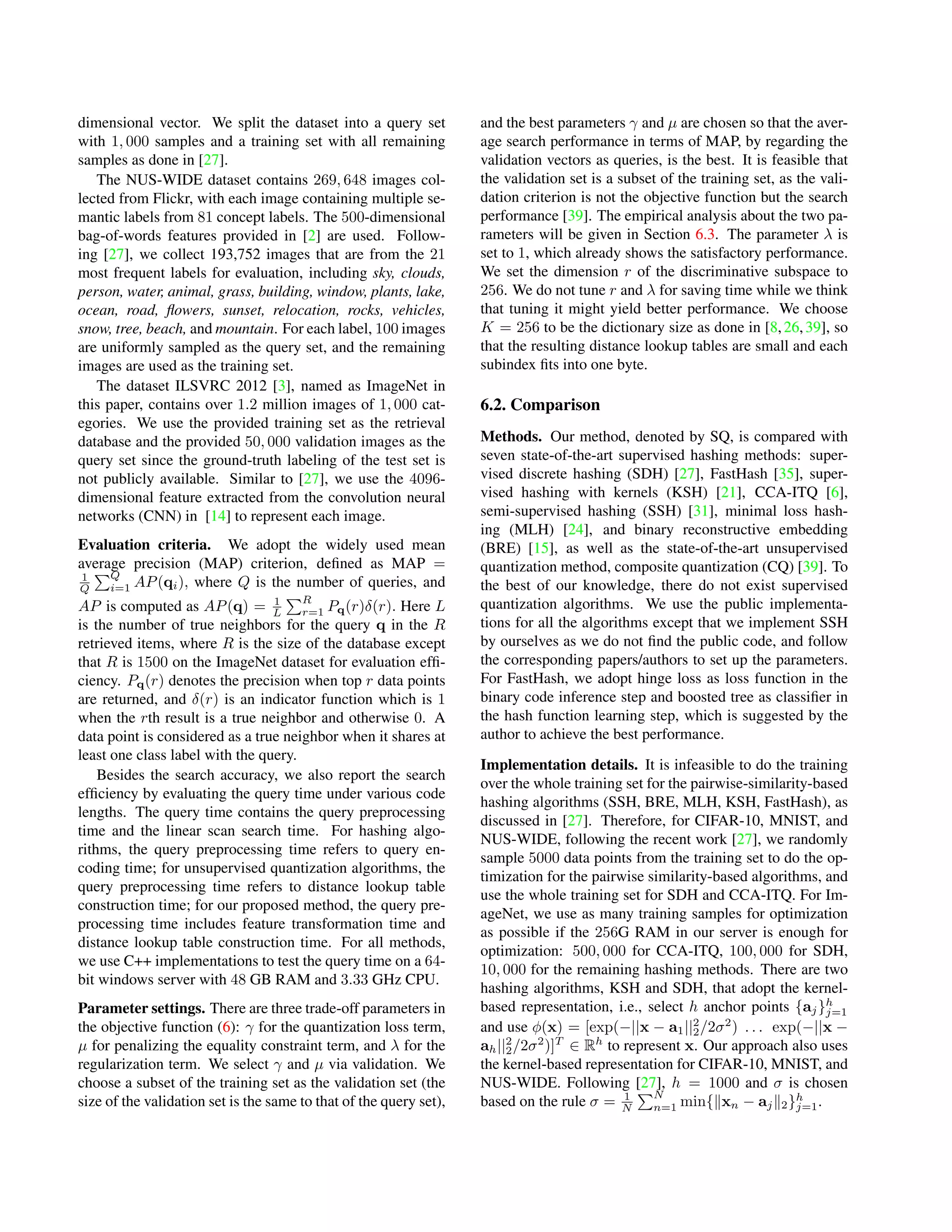 dimensional vector. We split the dataset into a query set
with 1, 000 samples and a training set with all remaining
samples as done in [27].
The NUS-WIDE dataset contains 269, 648 images col-
lected from Flickr, with each image containing multiple se-
mantic labels from 81 concept labels. The 500-dimensional
bag-of-words features provided in [2] are used. Follow-
ing [27], we collect 193,752 images that are from the 21
most frequent labels for evaluation, including sky, clouds,
person, water, animal, grass, building, window, plants, lake,
ocean, road, ﬂowers, sunset, relocation, rocks, vehicles,
snow, tree, beach, and mountain. For each label, 100 images
are uniformly sampled as the query set, and the remaining
images are used as the training set.
The dataset ILSVRC 2012 [3], named as ImageNet in
this paper, contains over 1.2 million images of 1, 000 cat-
egories. We use the provided training set as the retrieval
database and the provided 50, 000 validation images as the
query set since the ground-truth labeling of the test set is
not publicly available. Similar to [27], we use the 4096-
dimensional feature extracted from the convolution neural
networks (CNN) in [14] to represent each image.
Evaluation criteria. We adopt the widely used mean
average precision (MAP) criterion, deﬁned as MAP =
1
Q
Q
i=1 AP(qi), where Q is the number of queries, and
AP is computed as AP(q) = 1
L
R
r=1 Pq(r)δ(r). Here L
is the number of true neighbors for the query q in the R
retrieved items, where R is the size of the database except
that R is 1500 on the ImageNet dataset for evaluation efﬁ-
ciency. Pq(r) denotes the precision when top r data points
are returned, and δ(r) is an indicator function which is 1
when the rth result is a true neighbor and otherwise 0. A
data point is considered as a true neighbor when it shares at
least one class label with the query.
Besides the search accuracy, we also report the search
efﬁciency by evaluating the query time under various code
lengths. The query time contains the query preprocessing
time and the linear scan search time. For hashing algo-
rithms, the query preprocessing time refers to query en-
coding time; for unsupervised quantization algorithms, the
query preprocessing time refers to distance lookup table
construction time; for our proposed method, the query pre-
processing time includes feature transformation time and
distance lookup table construction time. For all methods,
we use C++ implementations to test the query time on a 64-
bit windows server with 48 GB RAM and 3.33 GHz CPU.
Parameter settings. There are three trade-off parameters in
the objective function (6): γ for the quantization loss term,
µ for penalizing the equality constraint term, and λ for the
regularization term. We select γ and µ via validation. We
choose a subset of the training set as the validation set (the
size of the validation set is the same to that of the query set),
and the best parameters γ and µ are chosen so that the aver-
age search performance in terms of MAP, by regarding the
validation vectors as queries, is the best. It is feasible that
the validation set is a subset of the training set, as the vali-
dation criterion is not the objective function but the search
performance [39]. The empirical analysis about the two pa-
rameters will be given in Section 6.3. The parameter λ is
set to 1, which already shows the satisfactory performance.
We set the dimension r of the discriminative subspace to
256. We do not tune r and λ for saving time while we think
that tuning it might yield better performance. We choose
K = 256 to be the dictionary size as done in [8,26,39], so
that the resulting distance lookup tables are small and each
subindex ﬁts into one byte.
6.2. Comparison
Methods. Our method, denoted by SQ, is compared with
seven state-of-the-art supervised hashing methods: super-
vised discrete hashing (SDH) [27], FastHash [35], super-
vised hashing with kernels (KSH) [21], CCA-ITQ [6],
semi-supervised hashing (SSH) [31], minimal loss hash-
ing (MLH) [24], and binary reconstructive embedding
(BRE) [15], as well as the state-of-the-art unsupervised
quantization method, composite quantization (CQ) [39]. To
the best of our knowledge, there do not exist supervised
quantization algorithms. We use the public implementa-
tions for all the algorithms except that we implement SSH
by ourselves as we do not ﬁnd the public code, and follow
the corresponding papers/authors to set up the parameters.
For FastHash, we adopt hinge loss as loss function in the
binary code inference step and boosted tree as classiﬁer in
the hash function learning step, which is suggested by the
author to achieve the best performance.
Implementation details. It is infeasible to do the training
over the whole training set for the pairwise-similarity-based
hashing algorithms (SSH, BRE, MLH, KSH, FastHash), as
discussed in [27]. Therefore, for CIFAR-10, MNIST, and
NUS-WIDE, following the recent work [27], we randomly
sample 5000 data points from the training set to do the op-
timization for the pairwise similarity-based algorithms, and
use the whole training set for SDH and CCA-ITQ. For Im-
ageNet, we use as many training samples for optimization
as possible if the 256G RAM in our server is enough for
optimization: 500, 000 for CCA-ITQ, 100, 000 for SDH,
10, 000 for the remaining hashing methods. There are two
hashing algorithms, KSH and SDH, that adopt the kernel-
based representation, i.e., select h anchor points {aj}h
j=1
and use φ(x) = [exp(−||x − a1||2
2/2σ2
) . . . exp(−||x −
ah||2
2/2σ2
)]T
∈ Rh
to represent x. Our approach also uses
the kernel-based representation for CIFAR-10, MNIST, and
NUS-WIDE. Following [27], h = 1000 and σ is chosen
based on the rule σ = 1
N
N
n=1 min{ xn − aj 2}h
j=1.
 