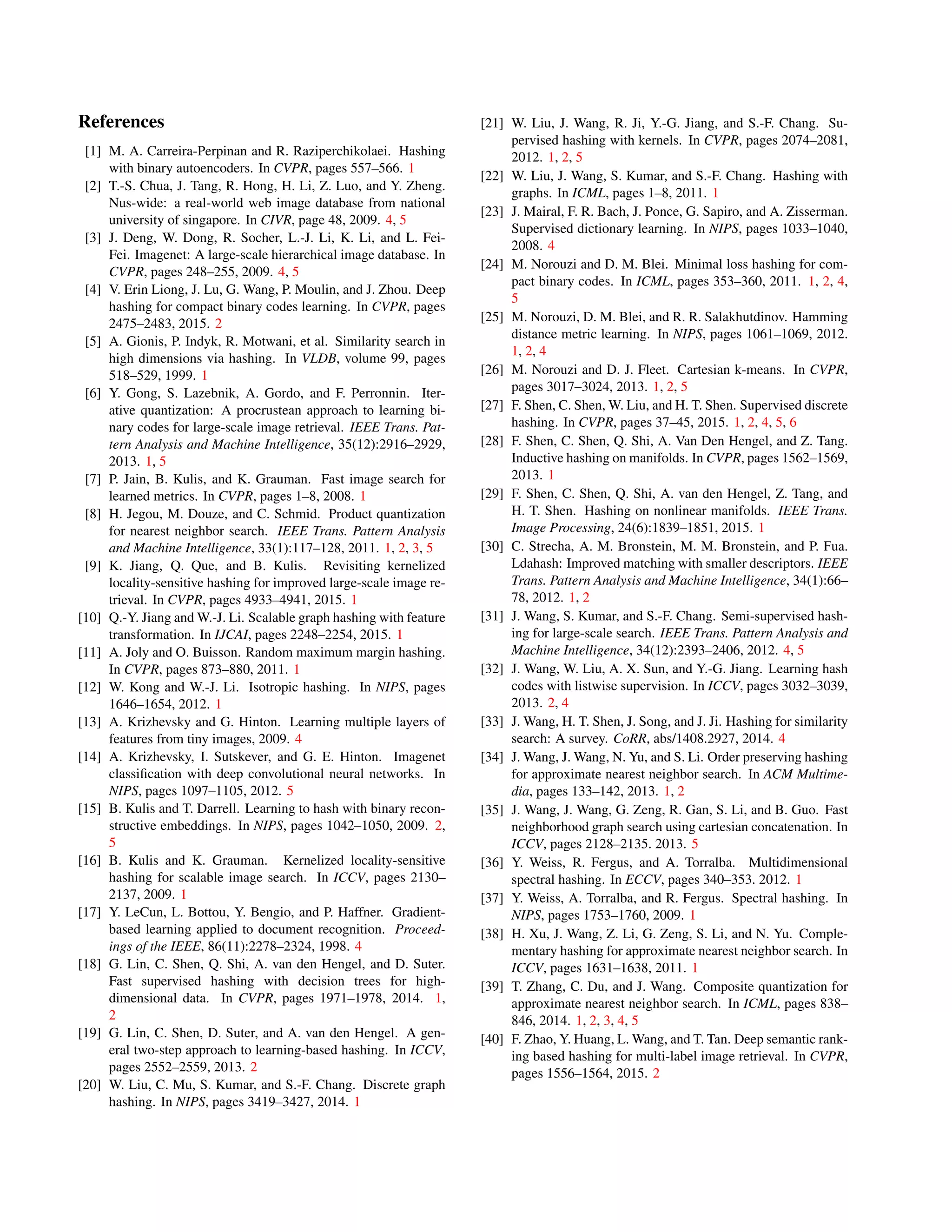 References
[1] M. A. Carreira-Perpinan and R. Raziperchikolaei. Hashing
with binary autoencoders. In CVPR, pages 557–566. 1
[2] T.-S. Chua, J. Tang, R. Hong, H. Li, Z. Luo, and Y. Zheng.
Nus-wide: a real-world web image database from national
university of singapore. In CIVR, page 48, 2009. 4, 5
[3] J. Deng, W. Dong, R. Socher, L.-J. Li, K. Li, and L. Fei-
Fei. Imagenet: A large-scale hierarchical image database. In
CVPR, pages 248–255, 2009. 4, 5
[4] V. Erin Liong, J. Lu, G. Wang, P. Moulin, and J. Zhou. Deep
hashing for compact binary codes learning. In CVPR, pages
2475–2483, 2015. 2
[5] A. Gionis, P. Indyk, R. Motwani, et al. Similarity search in
high dimensions via hashing. In VLDB, volume 99, pages
518–529, 1999. 1
[6] Y. Gong, S. Lazebnik, A. Gordo, and F. Perronnin. Iter-
ative quantization: A procrustean approach to learning bi-
nary codes for large-scale image retrieval. IEEE Trans. Pat-
tern Analysis and Machine Intelligence, 35(12):2916–2929,
2013. 1, 5
[7] P. Jain, B. Kulis, and K. Grauman. Fast image search for
learned metrics. In CVPR, pages 1–8, 2008. 1
[8] H. Jegou, M. Douze, and C. Schmid. Product quantization
for nearest neighbor search. IEEE Trans. Pattern Analysis
and Machine Intelligence, 33(1):117–128, 2011. 1, 2, 3, 5
[9] K. Jiang, Q. Que, and B. Kulis. Revisiting kernelized
locality-sensitive hashing for improved large-scale image re-
trieval. In CVPR, pages 4933–4941, 2015. 1
[10] Q.-Y. Jiang and W.-J. Li. Scalable graph hashing with feature
transformation. In IJCAI, pages 2248–2254, 2015. 1
[11] A. Joly and O. Buisson. Random maximum margin hashing.
In CVPR, pages 873–880, 2011. 1
[12] W. Kong and W.-J. Li. Isotropic hashing. In NIPS, pages
1646–1654, 2012. 1
[13] A. Krizhevsky and G. Hinton. Learning multiple layers of
features from tiny images, 2009. 4
[14] A. Krizhevsky, I. Sutskever, and G. E. Hinton. Imagenet
classiﬁcation with deep convolutional neural networks. In
NIPS, pages 1097–1105, 2012. 5
[15] B. Kulis and T. Darrell. Learning to hash with binary recon-
structive embeddings. In NIPS, pages 1042–1050, 2009. 2,
5
[16] B. Kulis and K. Grauman. Kernelized locality-sensitive
hashing for scalable image search. In ICCV, pages 2130–
2137, 2009. 1
[17] Y. LeCun, L. Bottou, Y. Bengio, and P. Haffner. Gradient-
based learning applied to document recognition. Proceed-
ings of the IEEE, 86(11):2278–2324, 1998. 4
[18] G. Lin, C. Shen, Q. Shi, A. van den Hengel, and D. Suter.
Fast supervised hashing with decision trees for high-
dimensional data. In CVPR, pages 1971–1978, 2014. 1,
2
[19] G. Lin, C. Shen, D. Suter, and A. van den Hengel. A gen-
eral two-step approach to learning-based hashing. In ICCV,
pages 2552–2559, 2013. 2
[20] W. Liu, C. Mu, S. Kumar, and S.-F. Chang. Discrete graph
hashing. In NIPS, pages 3419–3427, 2014. 1
[21] W. Liu, J. Wang, R. Ji, Y.-G. Jiang, and S.-F. Chang. Su-
pervised hashing with kernels. In CVPR, pages 2074–2081,
2012. 1, 2, 5
[22] W. Liu, J. Wang, S. Kumar, and S.-F. Chang. Hashing with
graphs. In ICML, pages 1–8, 2011. 1
[23] J. Mairal, F. R. Bach, J. Ponce, G. Sapiro, and A. Zisserman.
Supervised dictionary learning. In NIPS, pages 1033–1040,
2008. 4
[24] M. Norouzi and D. M. Blei. Minimal loss hashing for com-
pact binary codes. In ICML, pages 353–360, 2011. 1, 2, 4,
5
[25] M. Norouzi, D. M. Blei, and R. R. Salakhutdinov. Hamming
distance metric learning. In NIPS, pages 1061–1069, 2012.
1, 2, 4
[26] M. Norouzi and D. J. Fleet. Cartesian k-means. In CVPR,
pages 3017–3024, 2013. 1, 2, 5
[27] F. Shen, C. Shen, W. Liu, and H. T. Shen. Supervised discrete
hashing. In CVPR, pages 37–45, 2015. 1, 2, 4, 5, 6
[28] F. Shen, C. Shen, Q. Shi, A. Van Den Hengel, and Z. Tang.
Inductive hashing on manifolds. In CVPR, pages 1562–1569,
2013. 1
[29] F. Shen, C. Shen, Q. Shi, A. van den Hengel, Z. Tang, and
H. T. Shen. Hashing on nonlinear manifolds. IEEE Trans.
Image Processing, 24(6):1839–1851, 2015. 1
[30] C. Strecha, A. M. Bronstein, M. M. Bronstein, and P. Fua.
Ldahash: Improved matching with smaller descriptors. IEEE
Trans. Pattern Analysis and Machine Intelligence, 34(1):66–
78, 2012. 1, 2
[31] J. Wang, S. Kumar, and S.-F. Chang. Semi-supervised hash-
ing for large-scale search. IEEE Trans. Pattern Analysis and
Machine Intelligence, 34(12):2393–2406, 2012. 4, 5
[32] J. Wang, W. Liu, A. X. Sun, and Y.-G. Jiang. Learning hash
codes with listwise supervision. In ICCV, pages 3032–3039,
2013. 2, 4
[33] J. Wang, H. T. Shen, J. Song, and J. Ji. Hashing for similarity
search: A survey. CoRR, abs/1408.2927, 2014. 4
[34] J. Wang, J. Wang, N. Yu, and S. Li. Order preserving hashing
for approximate nearest neighbor search. In ACM Multime-
dia, pages 133–142, 2013. 1, 2
[35] J. Wang, J. Wang, G. Zeng, R. Gan, S. Li, and B. Guo. Fast
neighborhood graph search using cartesian concatenation. In
ICCV, pages 2128–2135. 2013. 5
[36] Y. Weiss, R. Fergus, and A. Torralba. Multidimensional
spectral hashing. In ECCV, pages 340–353. 2012. 1
[37] Y. Weiss, A. Torralba, and R. Fergus. Spectral hashing. In
NIPS, pages 1753–1760, 2009. 1
[38] H. Xu, J. Wang, Z. Li, G. Zeng, S. Li, and N. Yu. Comple-
mentary hashing for approximate nearest neighbor search. In
ICCV, pages 1631–1638, 2011. 1
[39] T. Zhang, C. Du, and J. Wang. Composite quantization for
approximate nearest neighbor search. In ICML, pages 838–
846, 2014. 1, 2, 3, 4, 5
[40] F. Zhao, Y. Huang, L. Wang, and T. Tan. Deep semantic rank-
ing based hashing for multi-label image retrieval. In CVPR,
pages 1556–1564, 2015. 2
 