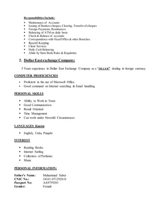 Responsibilities Include:
 Maintenance of Accounts
 Issuing of Bankers cheques,Clearing, Transfer of cheques
 Foreign Payments, Remittances
 Balancing of ATM on daily basis
 Check & Balance of accounts
 Correspondence with Head Office & other Branches.
 Record Keeping
 Client Services
 Daily Cash Balancing
 Abide by State Bank Rules & Regulation
2. DollarEastexchange Company:
5 Years experience in Dollar East Exchange Company as a “TELLER” dealing in foreign currency
COMPUTER PROFICIENCIES
 Proficient in the use of Microsoft Office.
 Good command on Internet searching & Email handling.
PERSONAL SKILLS
 Ability to Work in Team
 Good Communication
 Result Oriented
 Time Management
 Can work under Stressful Circumstances
LANGUAGES Known
 English, Urdu, Punjabi
INTEREST
 Reading Books
 Internet Surfing
 Collection of Perfumes
 Music
PERSONAL INFORMATION:
Father’s Name: Muhammad Saber
CNIC No.: 34101-0712920-0
Passport No: AA9759201
Gender: Female
 