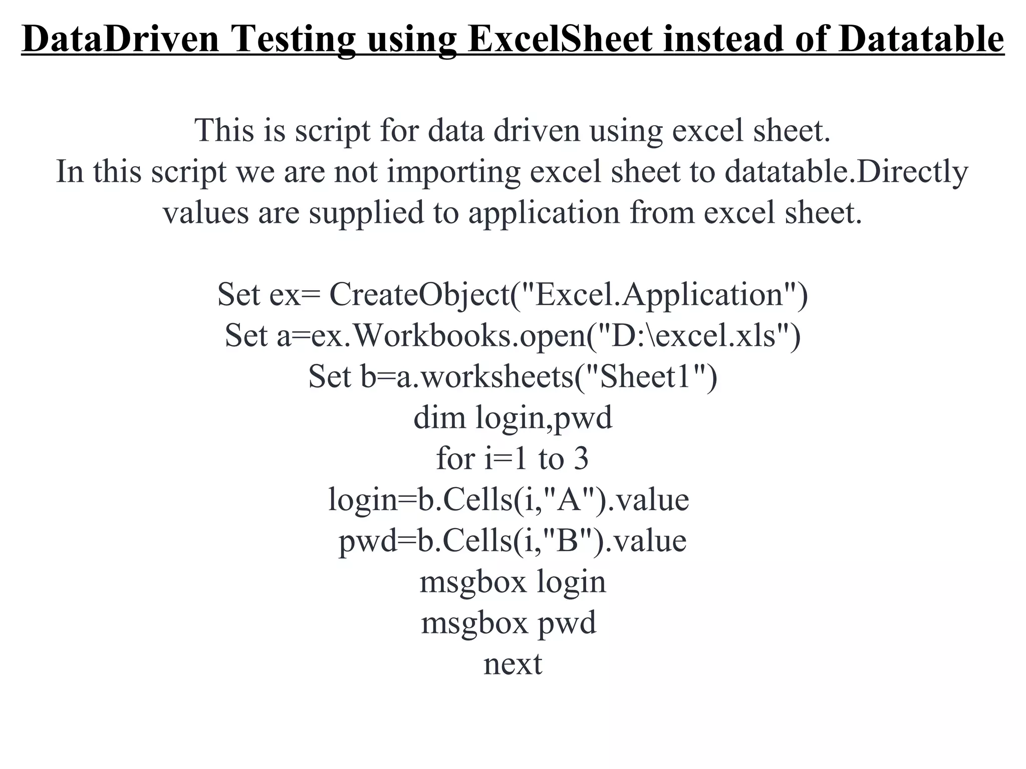 DataDriven Testing using ExcelSheet instead of Datatable

            This is script for data driven using excel sheet.
 In this script we are not importing excel sheet to datatable.Directly
          values are supplied to application from excel sheet.

             Set ex= CreateObject("Excel.Application")
             Set a=ex.Workbooks.open("D:excel.xls")
                   Set b=a.worksheets("Sheet1")
                           dim login,pwd
                             for i=1 to 3
                     login=b.Cells(i,"A").value
                      pwd=b.Cells(i,"B").value
                           msgbox login
                           msgbox pwd
                                 next
 