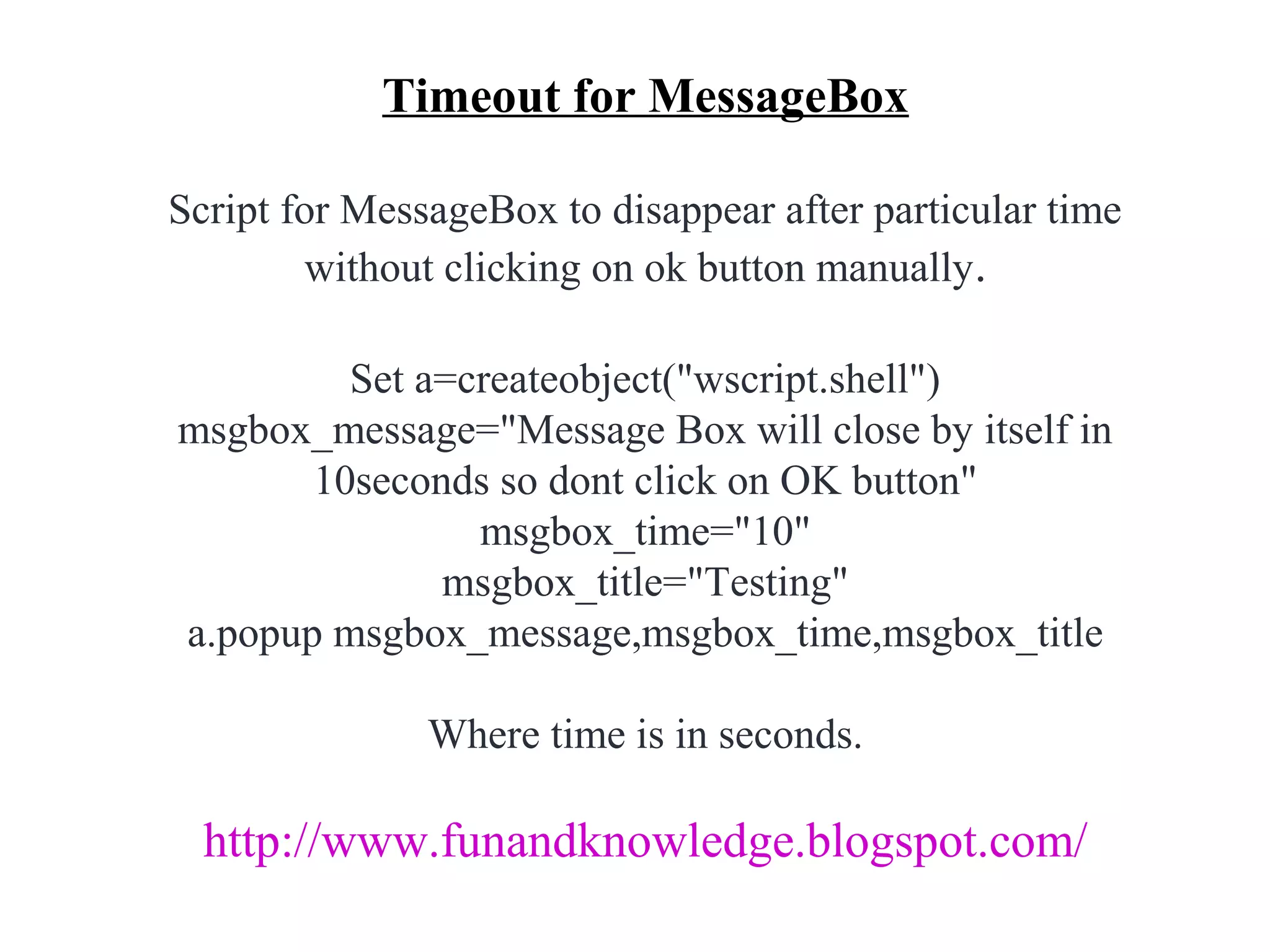 Timeout for MessageBox

Script for MessageBox to disappear after particular time
        without clicking on ok button manually.

         Set a=createobject("wscript.shell")
msgbox_message="Message Box will close by itself in
       10seconds so dont click on OK button"
                msgbox_time="10"
              msgbox_title="Testing"
a.popup msgbox_message,msgbox_time,msgbox_title

               Where time is in seconds.

  http://www.funandknowledge.blogspot.com/
 