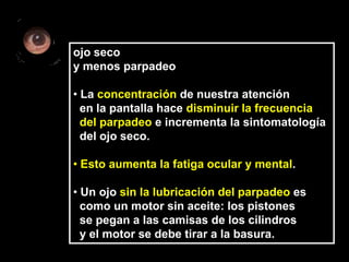 ojo seco
y menos parpadeo

• La concentración de nuestra atención
  en la pantalla hace disminuir la frecuencia
  del parpadeo e incrementa la sintomatología
  del ojo seco.

• Esto aumenta la fatiga ocular y mental.

• Un ojo sin la lubricación del parpadeo es
  como un motor sin aceite: los pistones
  se pegan a las camisas de los cilindros
  y el motor se debe tirar a la basura.
 