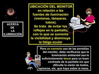 UBICACIÓN DEL MONITOR
en relación a las
fuentes de iluminación
(ventanas, lámparas,
tubos).
Se trata de evitar los
reflejos en la pantalla,
con lo que se aumenta
la visibilidad y disminuye
la fatiga ocular
Para un correcto uso de las pantallas
del monitor, debe verificarse que la
iluminación ambiental sea lo
suficientemente tenue para un buen
contraste de la pantalla sin que
dificulte la visión de textos,
lapiceras, etc. que haya sobre la mesa.
ACERCA
DE
LA
ILUMINACIÓN
 