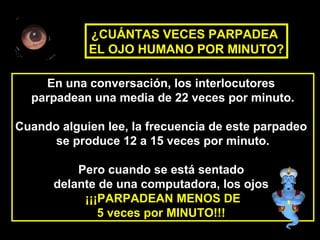 En una conversación, los interlocutores
parpadean una media de 22 veces por minuto.
Cuando alguien lee, la frecuencia de este parpadeo
se produce 12 a 15 veces por minuto.
Pero cuando se está sentado
delante de una computadora, los ojos
¡¡¡PARPADEAN MENOS DE
5 veces por MINUTO!!!
¿CUÁNTAS VECES PARPADEA
EL OJO HUMANO POR MINUTO?
 