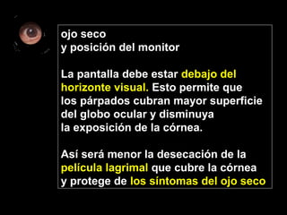 ojo seco
y posición del monitor
La pantalla debe estar debajo del
horizonte visual. Esto permite que
los párpados cubran mayor superficie
del globo ocular y disminuya
la exposición de la córnea.
Así será menor la desecación de la
película lagrimal que cubre la córnea
y protege de los síntomas del ojo seco
 