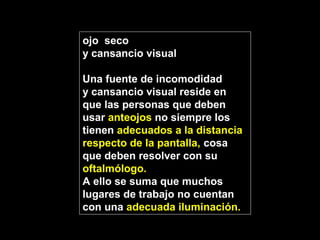 ojo seco
y cansancio visual
Una fuente de incomodidad
y cansancio visual reside en
que las personas que deben
usar anteojos no siempre los
tienen adecuados a la distancia
respecto de la pantalla, cosa
que deben resolver con su
oftalmólogo.
A ello se suma que muchos
lugares de trabajo no cuentan
con una adecuada iluminación.
 