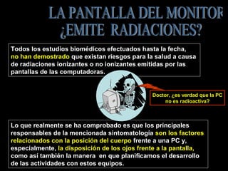 Lo que realmente se ha comprobado es que los principales
responsables de la mencionada sintomatología son los factores
relacionados con la posición del cuerpo frente a una PC y,
especialmente, la disposición de los ojos frente a la pantalla,
como así también la manera en que planificamos el desarrollo
de las actividades con estos equipos.
Todos los estudios biomédicos efectuados hasta la fecha,
no han demostrado que existan riesgos para la salud a causa
de radiaciones ionizantes o no ionizantes emitidas por las
pantallas de las computadoras.
Doctor, ¿es verdad que la PC
no es radioactiva?
 