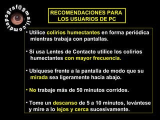• Utilice colirios humectantes en forma periódica
mientras trabaja con pantallas.
• Si usa Lentes de Contacto utilice los colirios
humectantes con mayor frecuencia.
• Ubíquese frente a la pantalla de modo que su
mirada sea ligeramente hacia abajo.
• No trabaje más de 50 minutos corridos.
• Tome un descanso de 5 a 10 minutos, levántese
y mire a lo lejos y cerca sucesivamente.
RECOMENDACIONES PARA
LOS USUARIOS DE PC
 