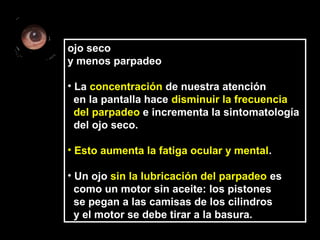 ojo seco
y menos parpadeo
• La concentración de nuestra atención
en la pantalla hace disminuir la frecuencia
del parpadeo e incrementa la sintomatología
del ojo seco.
• Esto aumenta la fatiga ocular y mental.
• Un ojo sin la lubricación del parpadeo es
como un motor sin aceite: los pistones
se pegan a las camisas de los cilindros
y el motor se debe tirar a la basura.
 