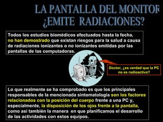 Lo que realmente se ha comprobado es que los principales  responsables de la mencionada sintomatología  son los factores  relacionados con la posición del cuerpo  frente a una PC y,  especialmente,  la disposición de los ojos frente a la pantalla,   como así también la manera  en que planificamos el desarrollo  de las actividades con estos equipos. LA PANTALLA DEL MONITOR  ¿EMITE  RADIACIONES? Todos los estudios biomédicos efectuados hasta la fecha,  no han demostrado  que existan riesgos para la salud a causa  de radiaciones ionizantes o no ionizantes emitidas por las  pantallas de las computadoras.  Doctor, ¿es verdad que la PC no es radioactiva? 