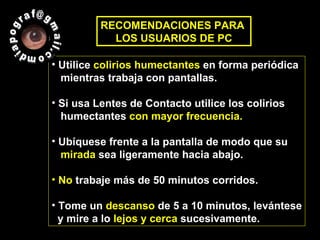 Utilice  colirios humectantes  en forma periódica  mientras trabaja con pantallas. Si usa Lentes de Contacto utilice los colirios  humectantes  con mayor frecuencia. Ubíquese frente a la pantalla de modo que su  mirada  sea ligeramente hacia abajo. No  trabaje más de 50 minutos corridos.  Tome un  descanso  de 5 a 10 minutos, levántese y mire a lo  lejos y cerca  sucesivamente. RECOMENDACIONES PARA  LOS USUARIOS DE PC diapograf@gmail.com  