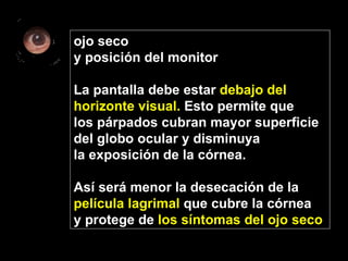 ojo seco y posición del monitor La pantalla debe estar  debajo del  horizonte visual.  Esto permite que  los párpados cubran mayor superficie  del globo ocular y disminuya  la exposición de la córnea.  Así será menor la desecación de la  película lagrimal  que cubre la córnea y protege de  los síntomas del ojo seco   