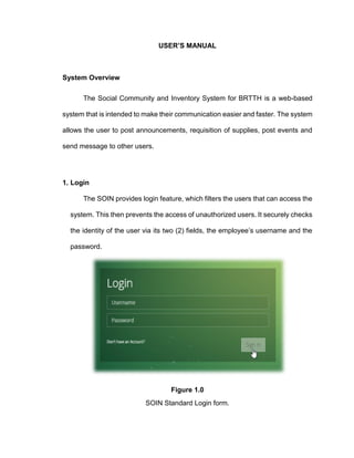 USER’S MANUAL
System Overview
The Social Community and Inventory System for BRTTH is a web-based
system that is intended to make their communication easier and faster. The system
allows the user to post announcements, requisition of supplies, post events and
send message to other users.
1. Login
The SOIN provides login feature, which filters the users that can access the
system. This then prevents the access of unauthorized users. It securely checks
the identity of the user via its two (2) fields, the employee’s username and the
password.
Figure 1.0
SOIN Standard Login form.
 